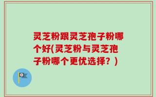 灵芝粉跟灵芝孢子粉哪个好(灵芝粉与灵芝孢子粉哪个更优选择？)