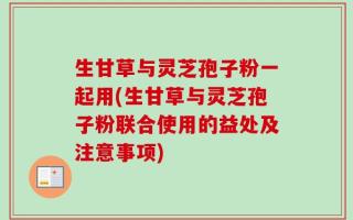 生甘草与灵芝孢子粉一起用(生甘草与灵芝孢子粉联合使用的益处及注意事项)