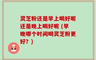 灵芝粉还是早上喝好呢还是晚上喝好呢 (早晚哪个时间喝灵芝粉更好？)