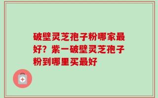 破壁灵芝孢子粉哪家最好？紫一破壁灵芝孢子粉到哪里买最好