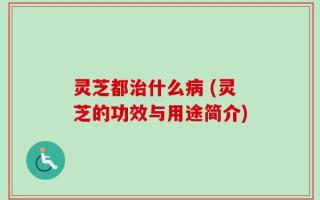 灵芝都治什么病 (灵芝的功效与用途简介)