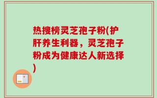 热搜榜灵芝孢子粉(护肝养生利器，灵芝孢子粉成为健康达人新选择)