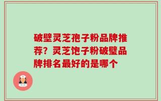 破壁灵芝孢子粉品牌推荐？灵芝饱子粉破璧品牌排名最好的是哪个