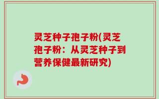 灵芝种子孢子粉(灵芝孢子粉：从灵芝种子到营养保健最新研究)