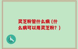 灵芝粉管什么病 (什么病可以用灵芝粉？)