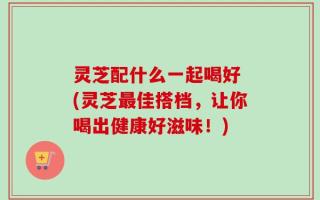 灵芝配什么一起喝好 (灵芝最佳搭档，让你喝出健康好滋味！)