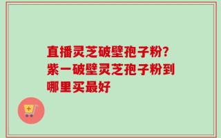 直播灵芝破壁孢子粉？紫一破壁灵芝孢子粉到哪里买最好