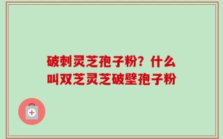破刺灵芝孢子粉？什么叫双芝灵芝破壁孢子粉