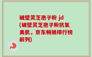 破壁灵芝孢子粉 jd(破壁灵芝孢子粉抗氧美肌，京东畅销排行榜前列)