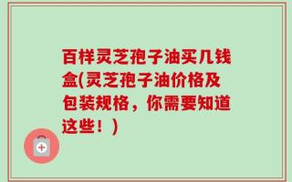 百样灵芝孢子油买几钱盒(灵芝孢子油价格及包装规格，你需要知道这些！)