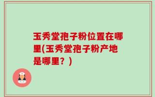 玉秀堂孢子粉位置在哪里(玉秀堂孢子粉产地是哪里？)
