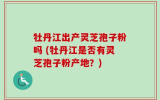 牡丹江出产灵芝孢子粉吗 (牡丹江是否有灵芝孢子粉产地？)