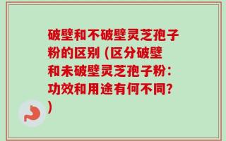 破壁和不破壁灵芝孢子粉的区别 (区分破壁和未破壁灵芝孢子粉：功效和用途有何不同？)