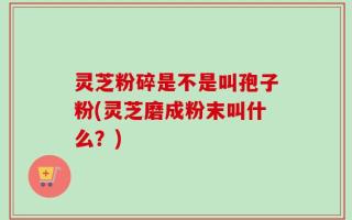 灵芝粉碎是不是叫孢子粉(灵芝磨成粉末叫什么？)