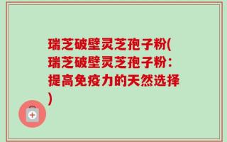 瑞芝破壁灵芝孢子粉(瑞芝破壁灵芝孢子粉：提高免疫力的天然选择)