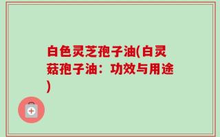 白色灵芝孢子油(白灵菇孢子油：功效与用途)