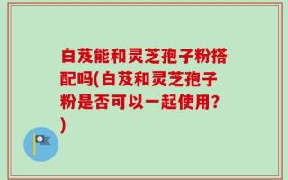 白芨能和灵芝孢子粉搭配吗(白芨和灵芝孢子粉是否可以一起使用？)