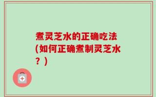 煮灵芝水的正确吃法 (如何正确煮制灵芝水？)