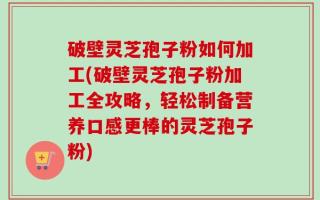 破壁灵芝孢子粉如何加工(破壁灵芝孢子粉加工全攻略，轻松制备营养口感更棒的灵芝孢子粉)
