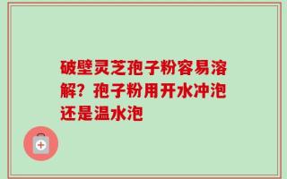 破壁灵芝孢子粉容易溶解？孢子粉用开水冲泡还是温水泡