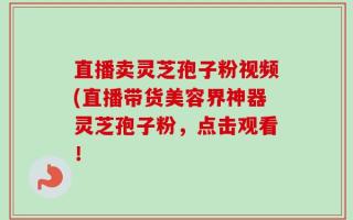 直播卖灵芝孢子粉视频(直播带货美容界神器灵芝孢子粉，点击观看！