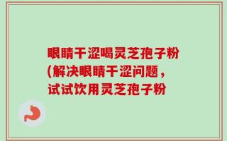 眼睛干涩喝灵芝孢子粉(解决眼睛干涩问题，试试饮用灵芝孢子粉