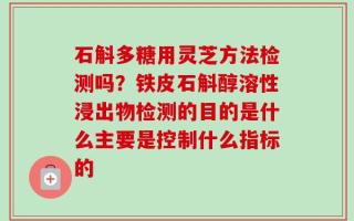 石斛多糖用灵芝方法检测吗？铁皮石斛醇溶性浸出物检测的目的是什么主要是控制什么指标的