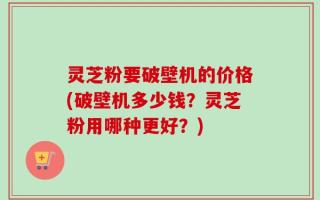 灵芝粉要破壁机的价格(破壁机多少钱？灵芝粉用哪种更好？)
