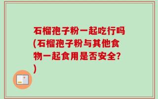 石榴孢子粉一起吃行吗(石榴孢子粉与其他食物一起食用是否安全？)