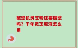 破壁机灵芝粉还要破壁吗？千年灵芝原液怎么用