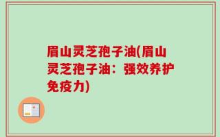 眉山灵芝孢子油(眉山灵芝孢子油：强效养护免疫力)