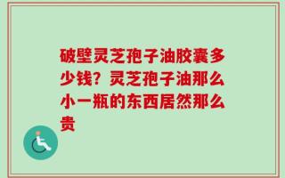 破壁灵芝孢子油胶囊多少钱？灵芝孢子油那么小一瓶的东西居然那么贵