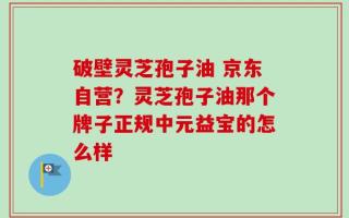破壁灵芝孢子油 京东自营？灵芝孢子油那个牌子正规中元益宝的怎么样