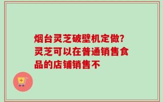 烟台灵芝破壁机定做？灵芝可以在普通销售食品的店铺销售不