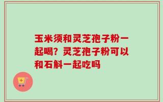 玉米须和灵芝孢子粉一起喝？灵芝孢子粉可以和石斛一起吃吗