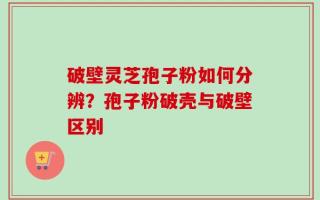 破壁灵芝孢子粉如何分辨？孢子粉破壳与破壁区别