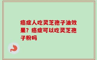癌症人吃灵芝孢子油效果？癌症可以吃灵芝孢子粉吗