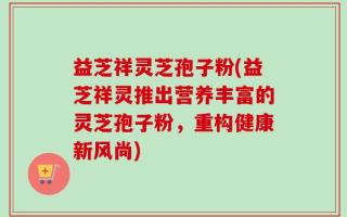 益芝祥灵芝孢子粉(益芝祥灵推出营养丰富的灵芝孢子粉，重构健康新风尚)