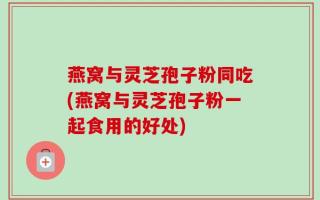 燕窝与灵芝孢子粉同吃(燕窝与灵芝孢子粉一起食用的好处)