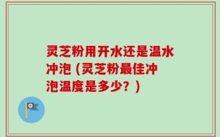 灵芝粉用开水还是温水冲泡 (灵芝粉最佳冲泡温度是多少？)