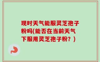 现时天气能服灵芝孢子粉吗(能否在当前天气下服用灵芝孢子粉？)