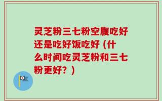 灵芝粉三七粉空腹吃好还是吃好饭吃好 (什么时间吃灵芝粉和三七粉更好？)