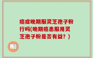 癌症晚期服灵芝孢子粉行吗(晚期癌患服用灵芝孢子粉是否有益？)