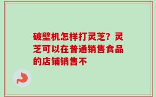 破壁机怎样打灵芝？灵芝可以在普通销售食品的店铺销售不