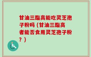 甘油三酯高能吃灵芝孢子粉吗 (甘油三酯高者能否食用灵芝孢子粉？)