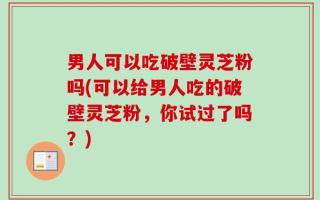 男人可以吃破壁灵芝粉吗(可以给男人吃的破壁灵芝粉，你试过了吗？)