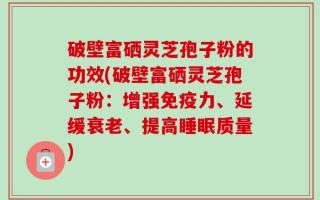破壁富硒灵芝孢子粉的功效(破壁富硒灵芝孢子粉：增强免疫力、延缓衰老、提高睡眠质量)