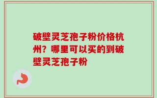 破壁灵芝孢子粉价格杭州？哪里可以买的到破壁灵芝孢子粉