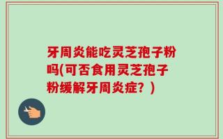 牙周炎能吃灵芝孢子粉吗(可否食用灵芝孢子粉缓解牙周炎症？)