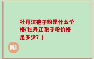 牡丹江孢子粉是什么价格(牡丹江孢子粉价格是多少？)